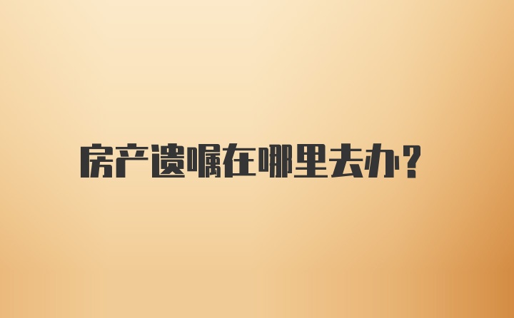 房产遗嘱在哪里去办？