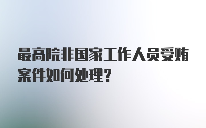 最高院非国家工作人员受贿案件如何处理？