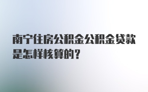 南宁住房公积金公积金贷款是怎样核算的？