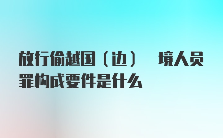 放行偷越国(边) 境人员罪构成要件是什么