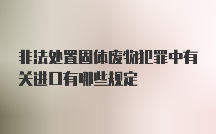 非法处置固体废物犯罪中有关进口有哪些规定