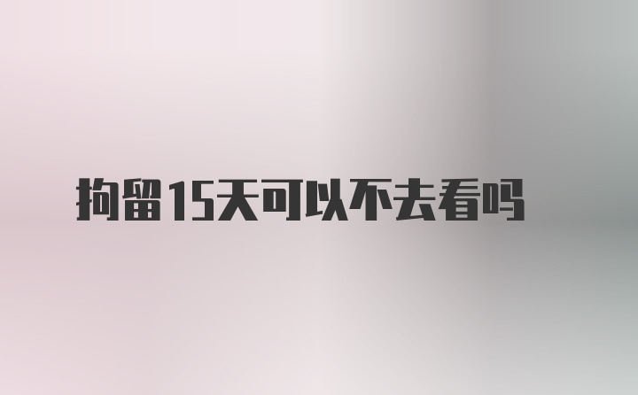 拘留15天可以不去看吗