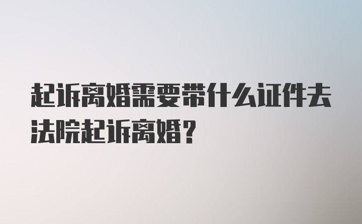 起诉离婚需要带什么证件去法院起诉离婚？