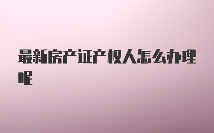 最新房产证产权人怎么办理呢