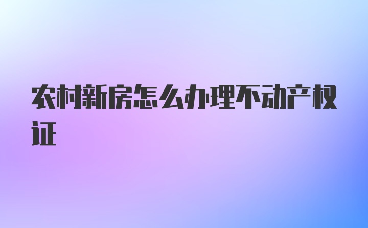 农村新房怎么办理不动产权证