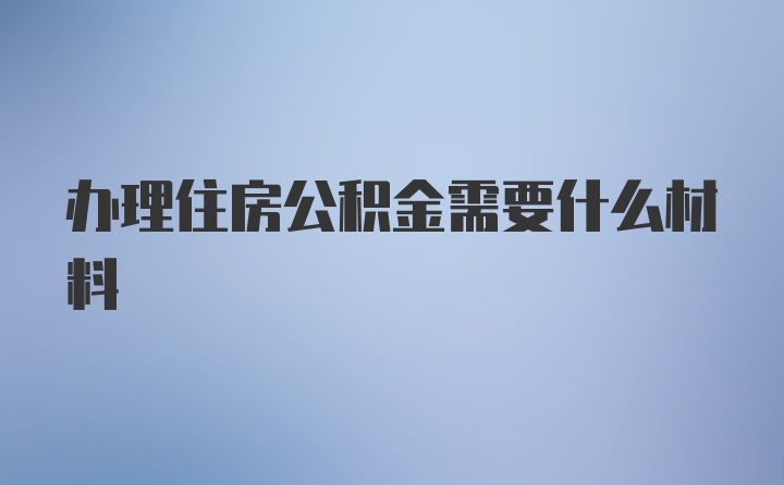 办理住房公积金需要什么材料