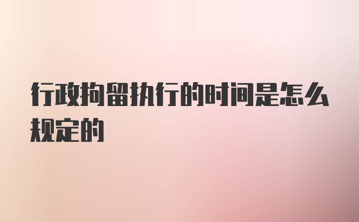 行政拘留执行的时间是怎么规定的