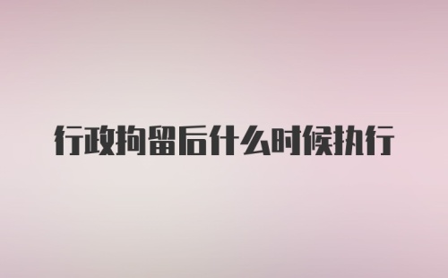 行政拘留后什么时候执行