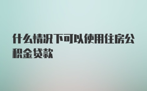 什么情况下可以使用住房公积金贷款