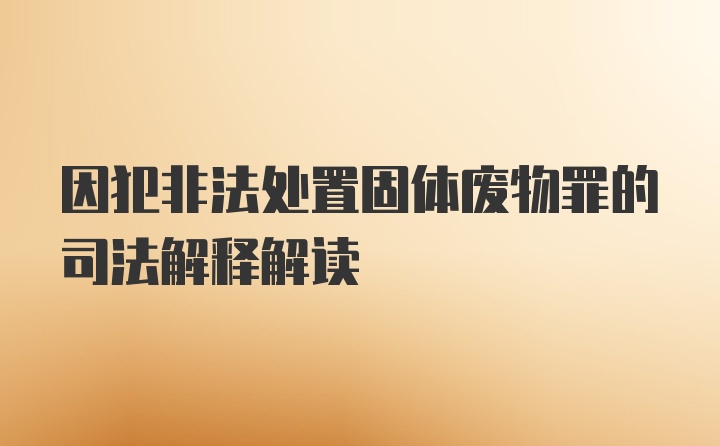 因犯非法处置固体废物罪的司法解释解读