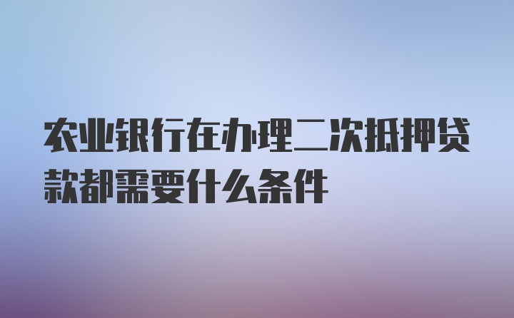 农业银行在办理二次抵押贷款都需要什么条件