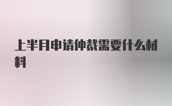 上半月申请仲裁需要什么材料