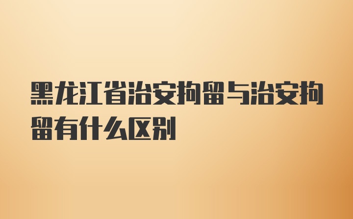 黑龙江省治安拘留与治安拘留有什么区别