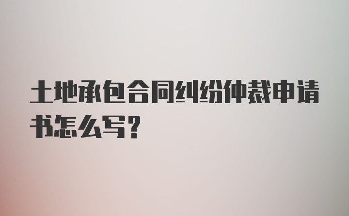 土地承包合同纠纷仲裁申请书怎么写？