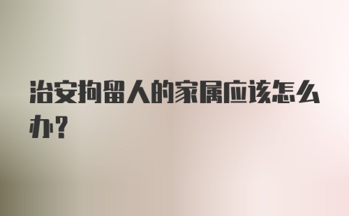 治安拘留人的家属应该怎么办？