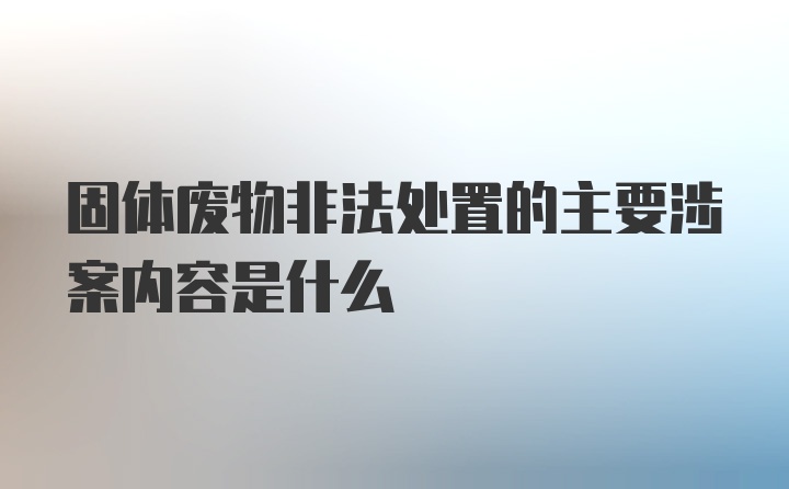 固体废物非法处置的主要涉案内容是什么