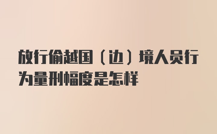 放行偷越国（边）境人员行为量刑幅度是怎样