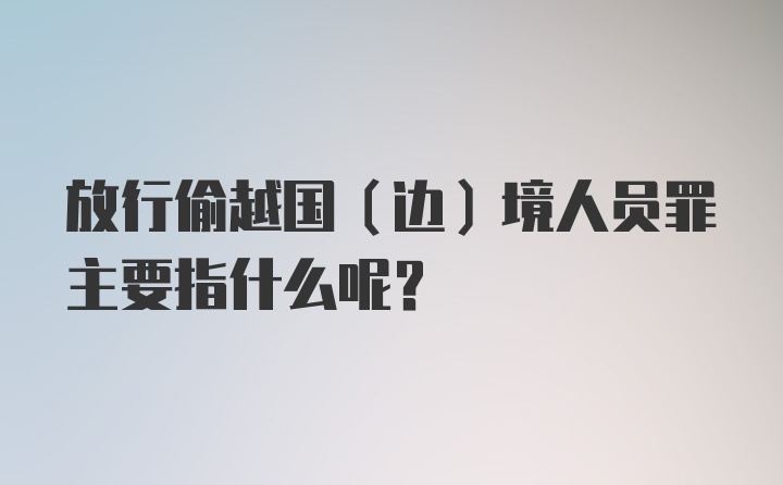 放行偷越国(边)境人员罪主要指什么呢？