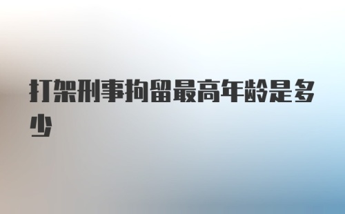 打架刑事拘留最高年龄是多少