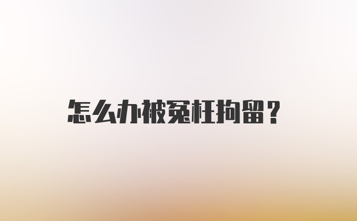 怎么办被冤枉拘留?