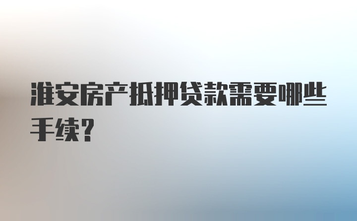 淮安房产抵押贷款需要哪些手续？