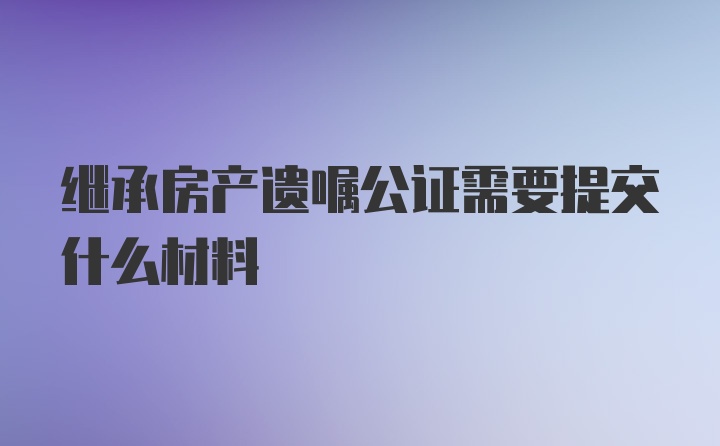 继承房产遗嘱公证需要提交什么材料