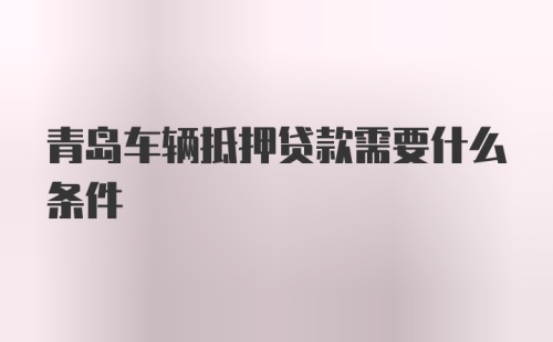 青岛车辆抵押贷款需要什么条件