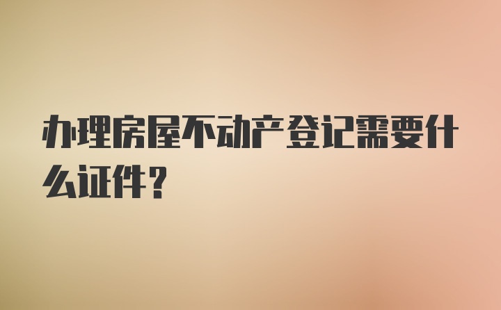 办理房屋不动产登记需要什么证件？