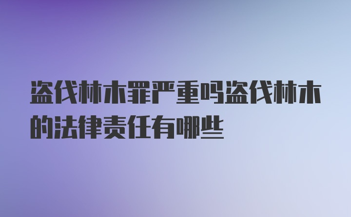 盗伐林木罪严重吗盗伐林木的法律责任有哪些