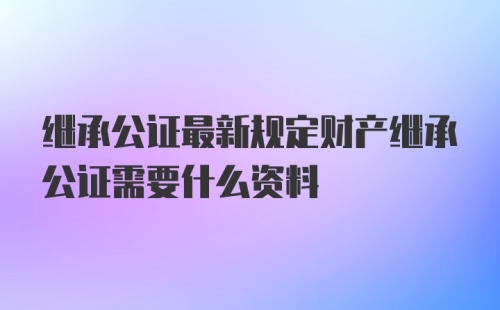 继承公证最新规定财产继承公证需要什么资料