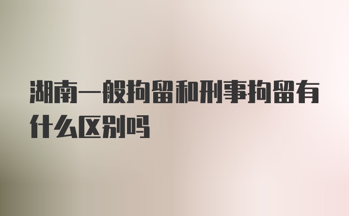 湖南一般拘留和刑事拘留有什么区别吗