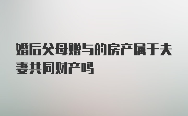 婚后父母赠与的房产属于夫妻共同财产吗