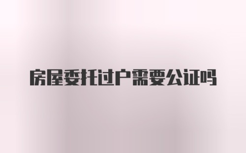 房屋委托过户需要公证吗