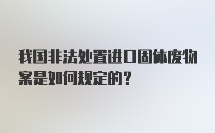 我国非法处置进口固体废物案是如何规定的？