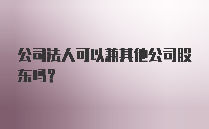 公司法人可以兼其他公司股东吗？