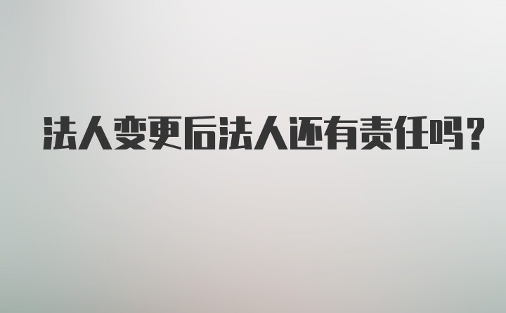 法人变更后法人还有责任吗?