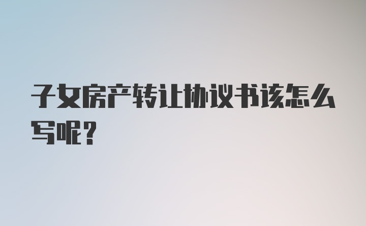 子女房产转让协议书该怎么写呢？