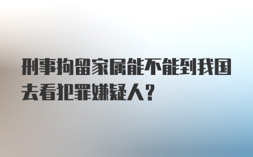 刑事拘留家属能不能到我国去看犯罪嫌疑人？