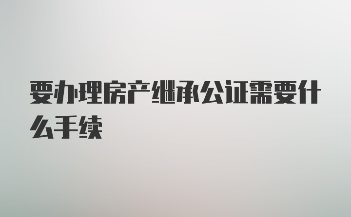 要办理房产继承公证需要什么手续