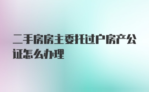 二手房房主委托过户房产公证怎么办理