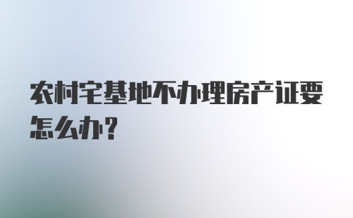 农村宅基地不办理房产证要怎么办？