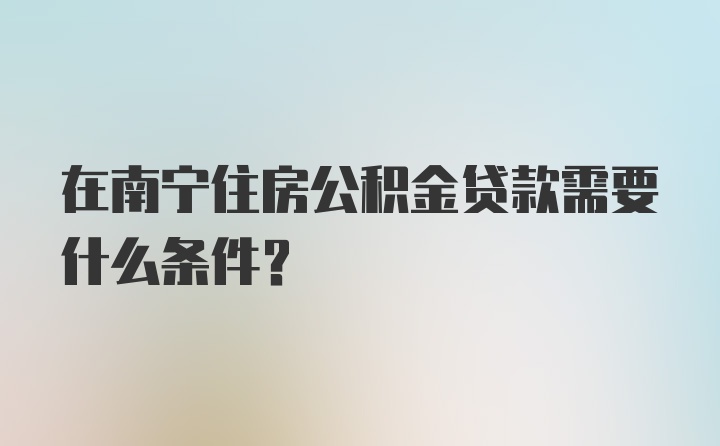 在南宁住房公积金贷款需要什么条件？