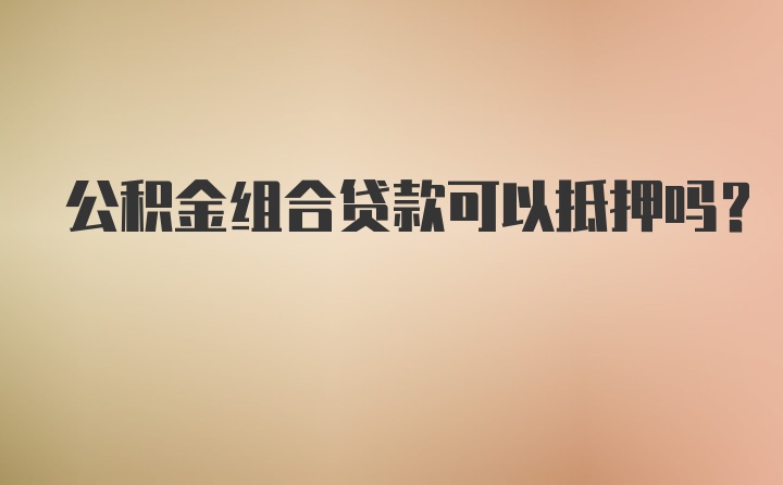 公积金组合贷款可以抵押吗？