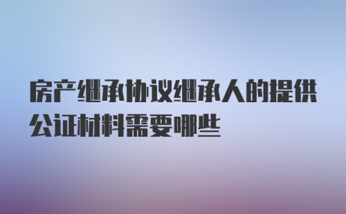 房产继承协议继承人的提供公证材料需要哪些