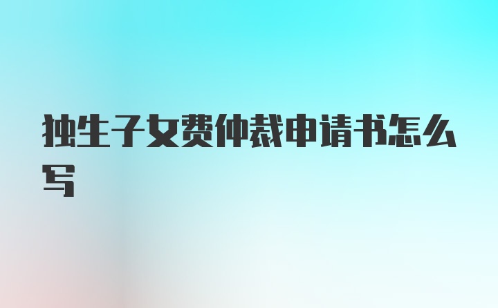 独生子女费仲裁申请书怎么写