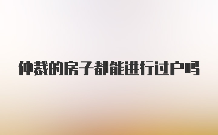 仲裁的房子都能进行过户吗