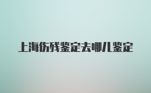 上海伤残鉴定去哪儿鉴定