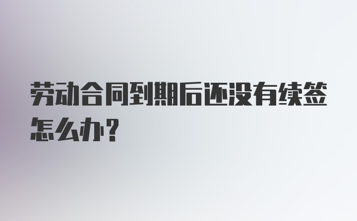 劳动合同到期后还没有续签怎么办？