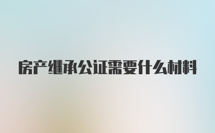 房产继承公证需要什么材料