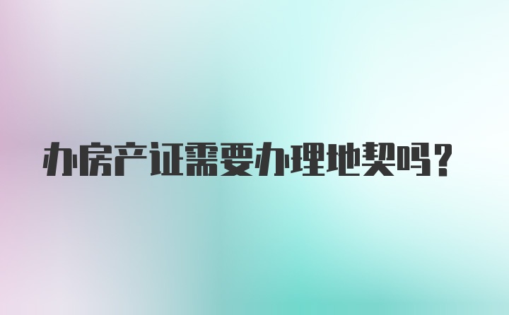 办房产证需要办理地契吗?